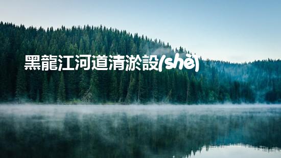 黑龍江河道清淤設(shè)備廠家清淤設(shè)備如何改變河道生態(tài)環(huán)境？